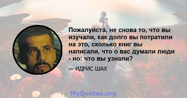 Пожалуйста, не снова то, что вы изучали, как долго вы потратили на это, сколько книг вы написали, что о вас думали люди - но: что вы узнали?