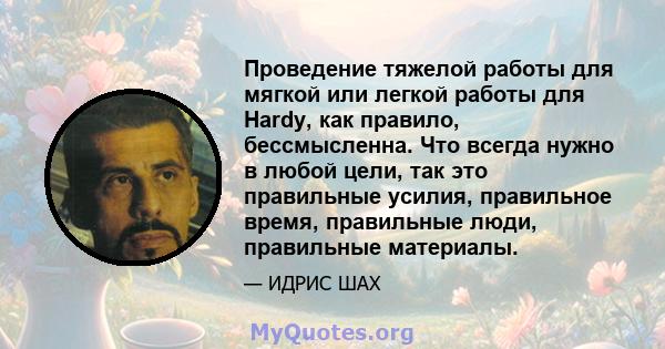 Проведение тяжелой работы для мягкой или легкой работы для Hardy, как правило, бессмысленна. Что всегда нужно в любой цели, так это правильные усилия, правильное время, правильные люди, правильные материалы.