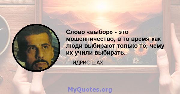 Слово «выбор» - это мошенничество, в то время как люди выбирают только то, чему их учили выбирать.