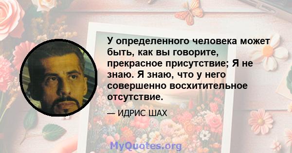 У определенного человека может быть, как вы говорите, прекрасное присутствие; Я не знаю. Я знаю, что у него совершенно восхитительное отсутствие.