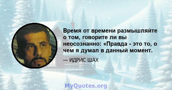 Время от времени размышляйте о том, говорите ли вы неосознанно: «Правда - это то, о чем я думал в данный момент.