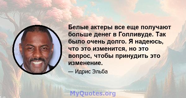 Белые актеры все еще получают больше денег в Голливуде. Так было очень долго. Я надеюсь, что это изменится, но это вопрос, чтобы принудить это изменение.