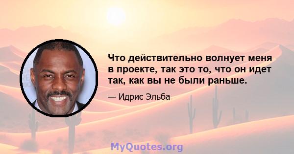 Что действительно волнует меня в проекте, так это то, что он идет так, как вы не были раньше.