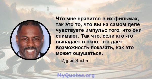 Что мне нравится в их фильмах, так это то, что вы на самом деле чувствуете импульс того, что они снимают. Так что, если кто -то выпадает в окно, это дает возможность показать, как это может ощущаться.