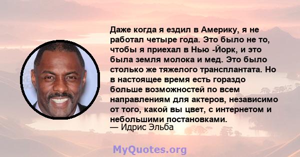 Даже когда я ездил в Америку, я не работал четыре года. Это было не то, чтобы я приехал в Нью -Йорк, и это была земля молока и мед. Это было столько же тяжелого трансплантата. Но в настоящее время есть гораздо больше