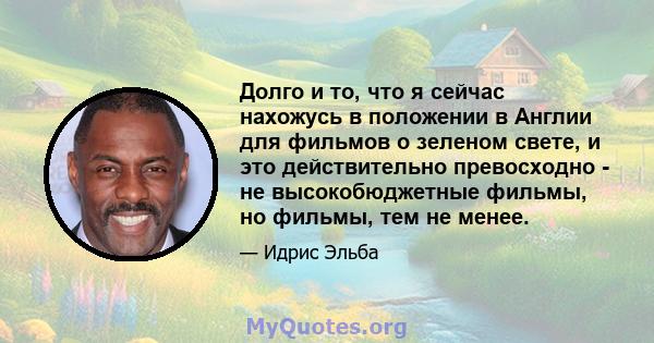 Долго и то, что я сейчас нахожусь в положении в Англии для фильмов о зеленом свете, и это действительно превосходно - не высокобюджетные фильмы, но фильмы, тем не менее.