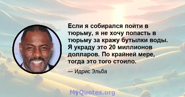 Если я собирался пойти в тюрьму, я не хочу попасть в тюрьму за кражу бутылки воды. Я украду это 20 миллионов долларов. По крайней мере, тогда это того стоило.