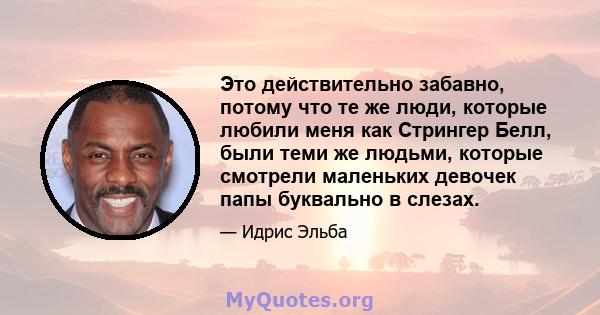 Это действительно забавно, потому что те же люди, которые любили меня как Стрингер Белл, были теми же людьми, которые смотрели маленьких девочек папы буквально в слезах.