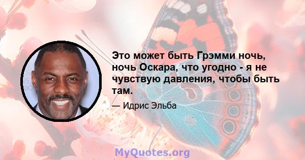 Это может быть Грэмми ночь, ночь Оскара, что угодно - я не чувствую давления, чтобы быть там.