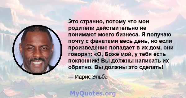 Это странно, потому что мои родители действительно не понимают моего бизнеса. Я получаю почту с фанатами весь день, но если произведение попадает в их дом, они говорят: «О, Боже мой, у тебя есть поклонник! Вы должны