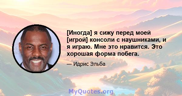 [Иногда] я сижу перед моей [игрой] консоли с наушниками, и я играю. Мне это нравится. Это хорошая форма побега.