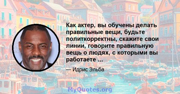 Как актер, вы обучены делать правильные вещи, будьте политкорректны, скажите свои линии, говорите правильную вещь о людях, с которыми вы работаете ...