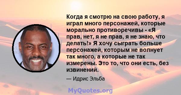 Когда я смотрю на свою работу, я играл много персонажей, которые морально противоречивы - «Я прав, нет, я не прав, я не знаю, что делать!» Я хочу сыграть больше персонажей, которым не волнует так много, а которые не так 