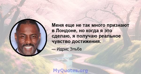 Меня еще не так много признают в Лондоне, но когда я это сделаю, я получаю реальное чувство достижения.