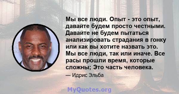 Мы все люди. Опыт - это опыт, давайте будем просто честными. Давайте не будем пытаться анализировать страдания в гонку или как вы хотите назвать это. Мы все люди, так или иначе. Все расы прошли время, которые сложны;