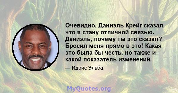 Очевидно, Даниэль Крейг сказал, что я стану отличной связью. Даниэль, почему ты это сказал? Бросил меня прямо в это! Какая это была бы честь, но также и какой показатель изменений.