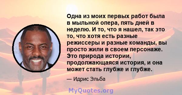 Одна из моих первых работ была в мыльной опера, пять дней в неделю. И то, что я нашел, так это то, что хотя есть разные режиссеры и разные команды, вы просто жили в своем персонаже. Это природа истории, продолжающаяся