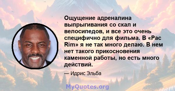 Ощущение адреналина выпрыгивания со скал и велосипедов, и все это очень специфично для фильма. В «Pac Rim» я не так много делаю. В нем нет такого прикосновения каменной работы, но есть много действий.