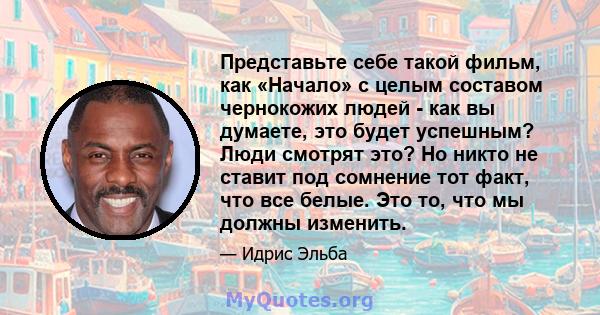 Представьте себе такой фильм, как «Начало» с целым составом чернокожих людей - как вы думаете, это будет успешным? Люди смотрят это? Но никто не ставит под сомнение тот факт, что все белые. Это то, что мы должны