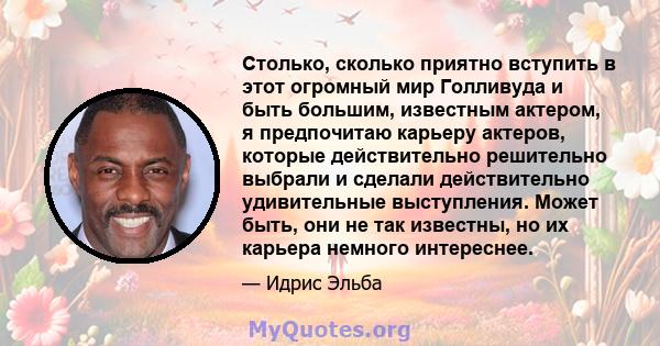 Столько, сколько приятно вступить в этот огромный мир Голливуда и быть большим, известным актером, я предпочитаю карьеру актеров, которые действительно решительно выбрали и сделали действительно удивительные