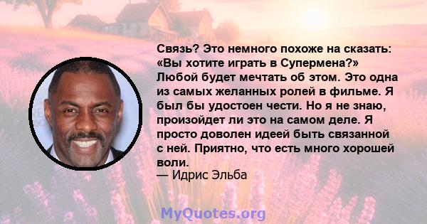 Связь? Это немного похоже на сказать: «Вы хотите играть в Супермена?» Любой будет мечтать об этом. Это одна из самых желанных ролей в фильме. Я был бы удостоен чести. Но я не знаю, произойдет ли это на самом деле. Я