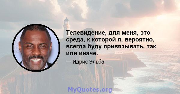 Телевидение, для меня, это среда, к которой я, вероятно, всегда буду привязывать, так или иначе.