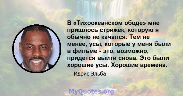 В «Тихоокеанском ободе» мне пришлось стрижек, которую я обычно не качался. Тем не менее, усы, которые у меня были в фильме - это, возможно, придется выйти снова. Это были хорошие усы. Хорошие времена.