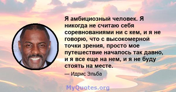 Я амбициозный человек. Я никогда не считаю себя соревнованиями ни с кем, и я не говорю, что с высокомерной точки зрения, просто мое путешествие началось так давно, и я все еще на нем, и я не буду стоять на месте.