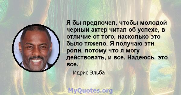 Я бы предпочел, чтобы молодой черный актер читал об успехе, в отличие от того, насколько это было тяжело. Я получаю эти роли, потому что я могу действовать, и все. Надеюсь, это все.