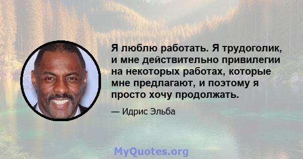 Я люблю работать. Я трудоголик, и мне действительно привилегии на некоторых работах, которые мне предлагают, и поэтому я просто хочу продолжать.