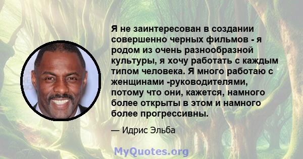 Я не заинтересован в создании совершенно черных фильмов - я родом из очень разнообразной культуры, я хочу работать с каждым типом человека. Я много работаю с женщинами -руководителями, потому что они, кажется, намного