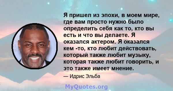 Я пришел из эпохи, в моем мире, где вам просто нужно было определить себя как то, кто вы есть и что вы делаете. Я оказался актером. Я оказался кем -то, кто любит действовать, который также любит музыку, которая также