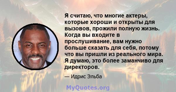 Я считаю, что многие актеры, которые хороши и открыты для вызовов, прожили полную жизнь. Когда вы входите в прослушивание, вам нужно больше сказать для себя, потому что вы пришли из реального мира. Я думаю, это более