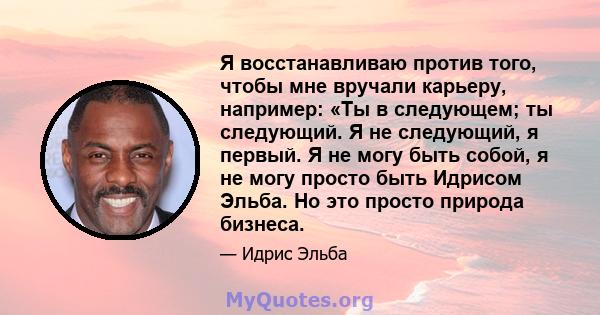 Я восстанавливаю против того, чтобы мне вручали карьеру, например: «Ты в следующем; ты следующий. Я не следующий, я первый. Я не могу быть собой, я не могу просто быть Идрисом Эльба. Но это просто природа бизнеса.