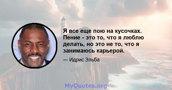 Я все еще пою на кусочках. Пение - это то, что я люблю делать, но это не то, что я занимаюсь карьерой.