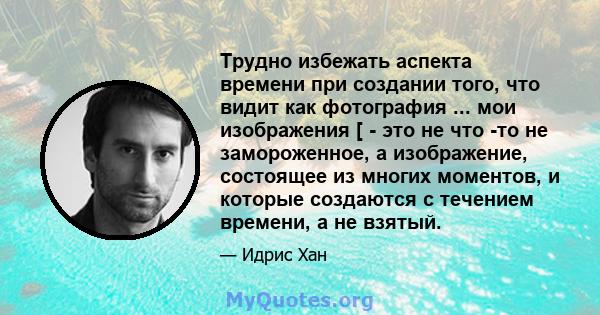 Трудно избежать аспекта времени при создании того, что видит как фотография ... мои изображения [ - это не что -то не замороженное, а изображение, состоящее из многих моментов, и которые создаются с течением времени, а