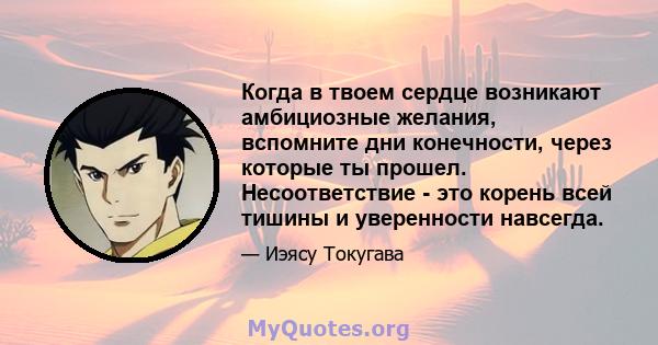 Когда в твоем сердце возникают амбициозные желания, вспомните дни конечности, через которые ты прошел. Несоответствие - это корень всей тишины и уверенности навсегда.