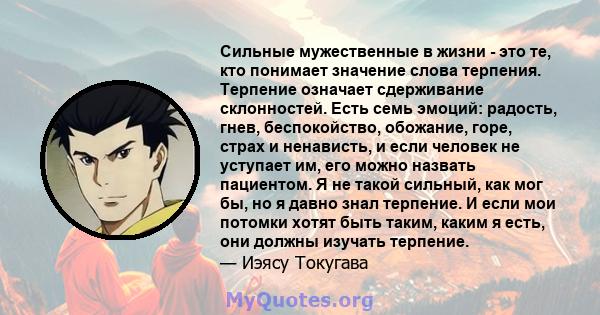 Сильные мужественные в жизни - это те, кто понимает значение слова терпения. Терпение означает сдерживание склонностей. Есть семь эмоций: радость, гнев, беспокойство, обожание, горе, страх и ненависть, и если человек не 