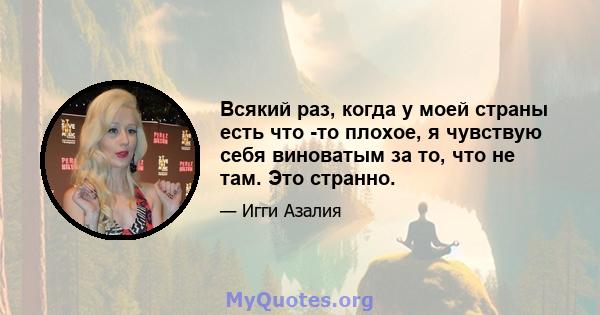 Всякий раз, когда у моей страны есть что -то плохое, я чувствую себя виноватым за то, что не там. Это странно.