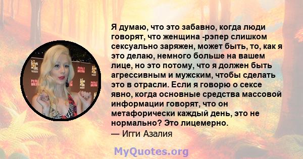 Я думаю, что это забавно, когда люди говорят, что женщина -рэпер слишком сексуально заряжен, может быть, то, как я это делаю, немного больше на вашем лице, но это потому, что я должен быть агрессивным и мужским, чтобы