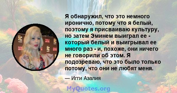 Я обнаружил, что это немного иронично, потому что я белый, поэтому я присваиваю культуру, но затем Эминем выиграл ее - который белый и выигрывал ее много раз - и, похоже, они ничего не говорили об этом. Я подозреваю,