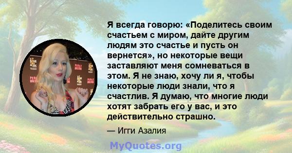 Я всегда говорю: «Поделитесь своим счастьем с миром, дайте другим людям это счастье и пусть он вернется», но некоторые вещи заставляют меня сомневаться в этом. Я не знаю, хочу ли я, чтобы некоторые люди знали, что я