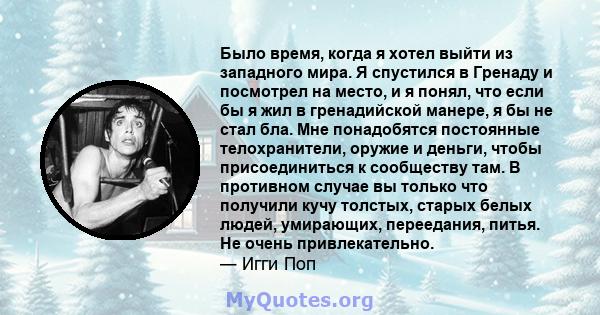 Было время, когда я хотел выйти из западного мира. Я спустился в Гренаду и посмотрел на место, и я понял, что если бы я жил в гренадийской манере, я бы не стал бла. Мне понадобятся постоянные телохранители, оружие и