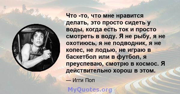 Что -то, что мне нравится делать, это просто сидеть у воды, когда есть ток и просто смотреть в воду. Я не рыбу, я не охотиюсь, я не подводник, я не копес, не лодью, не играю в баскетбол или в футбол, я преуспеваю,