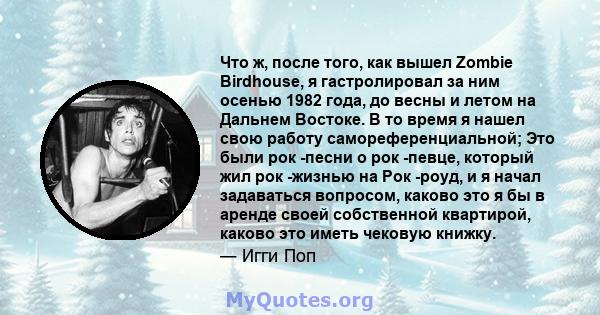 Что ж, после того, как вышел Zombie Birdhouse, я гастролировал за ним осенью 1982 года, до весны и летом на Дальнем Востоке. В то время я нашел свою работу самореференциальной; Это были рок -песни о рок -певце, который