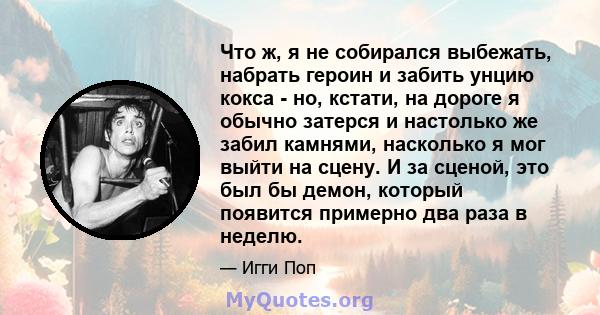 Что ж, я не собирался выбежать, набрать героин и забить унцию кокса - но, кстати, на дороге я обычно затерся и настолько же забил камнями, насколько я мог выйти на сцену. И за сценой, это был бы демон, который появится