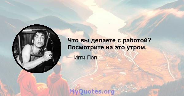 Что вы делаете с работой? Посмотрите на это утром.