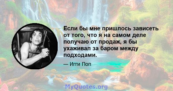 Если бы мне пришлось зависеть от того, что я на самом деле получаю от продаж, я бы ухаживал за баром между подходами.