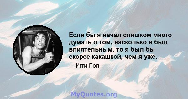 Если бы я начал слишком много думать о том, насколько я был влиятельным, то я был бы скорее какашкой, чем я уже.