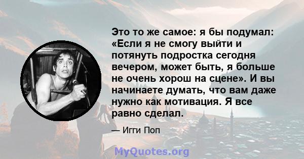 Это то же самое: я бы подумал: «Если я не смогу выйти и потянуть подростка сегодня вечером, может быть, я больше не очень хорош на сцене». И вы начинаете думать, что вам даже нужно как мотивация. Я все равно сделал.